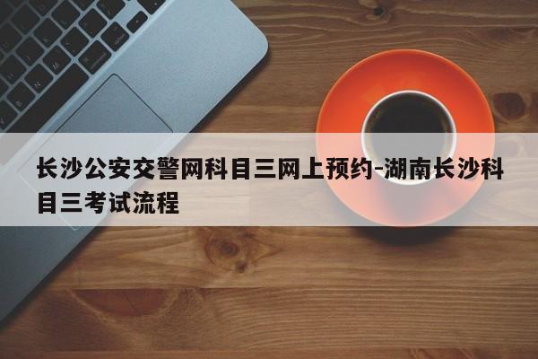 长沙公安交警网科目三网上预约-湖南长沙科目三考试流程