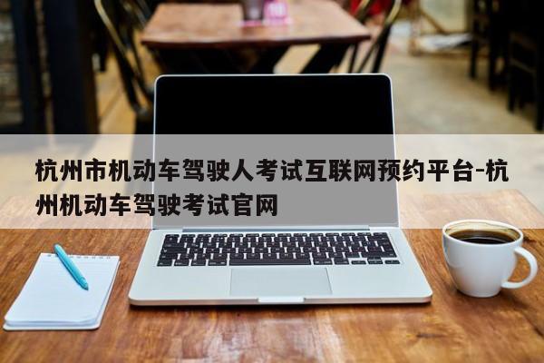 杭州市机动车驾驶人考试互联网预约平台-杭州机动车驾驶考试官网