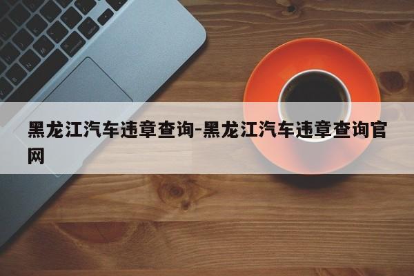 黑龙江汽车违章查询-黑龙江汽车违章查询官网