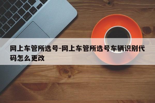 网上车管所选号-网上车管所选号车辆识别代码怎么更改