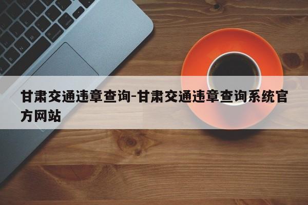 甘肃交通违章查询-甘肃交通违章查询系统官方网站