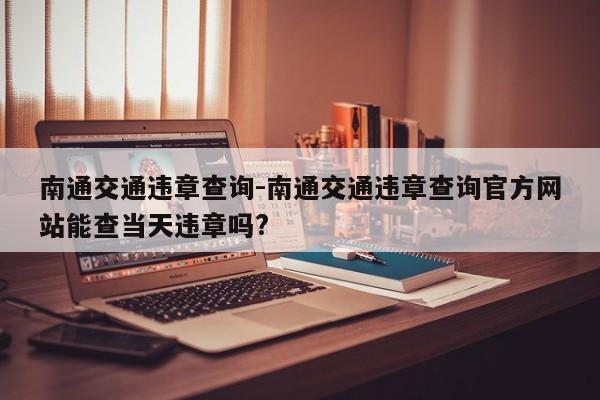 南通交通违章查询-南通交通违章查询官方网站能查当天违章吗?