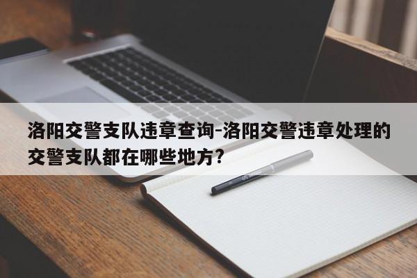 洛阳交警支队违章查询-洛阳交警违章处理的交警支队都在哪些地方?