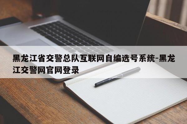 黑龙江省交警总队互联网自编选号系统-黑龙江交警网官网登录