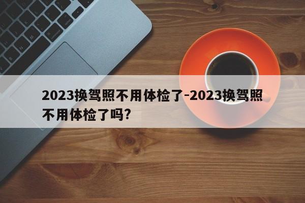 2023换驾照不用体检了-2023换驾照不用体检了吗?