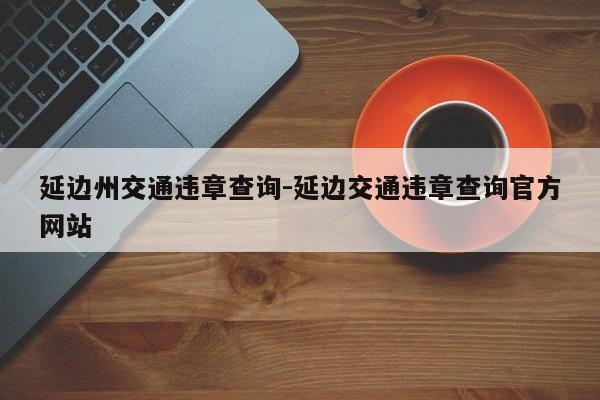 延边州交通违章查询-延边交通违章查询官方网站